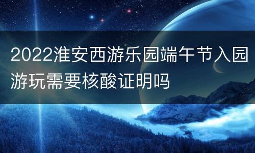 2022淮安西游乐园端午节入园游玩需要核酸证明吗