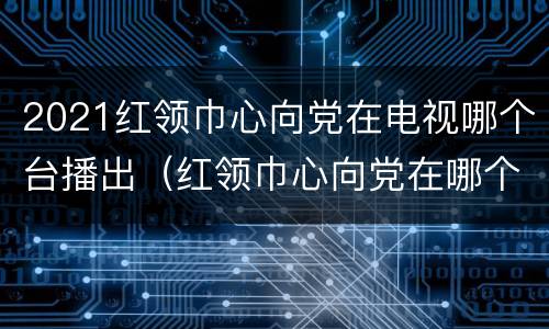 2021红领巾心向党在电视哪个台播出（红领巾心向党在哪个频道播出）