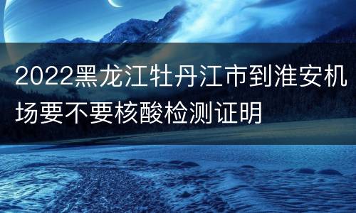 2022黑龙江牡丹江市到淮安机场要不要核酸检测证明