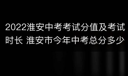 2022淮安中考考试分值及考试时长 淮安市今年中考总分多少