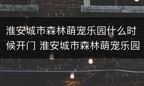 淮安城市森林萌宠乐园什么时候开门 淮安城市森林萌宠乐园什么时候开门的