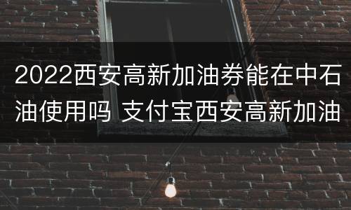 2022西安高新加油券能在中石油使用吗 支付宝西安高新加油券