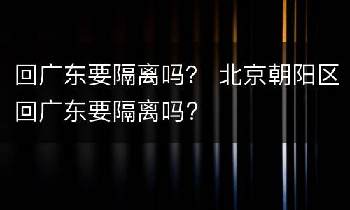 回广东要隔离吗？ 北京朝阳区回广东要隔离吗?