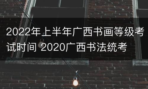 2022年上半年广西书画等级考试时间 2020广西书法统考