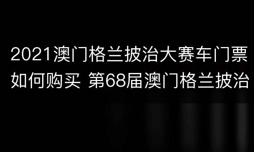2021澳门格兰披治大赛车门票如何购买 第68届澳门格兰披治大赛车赛事日门票