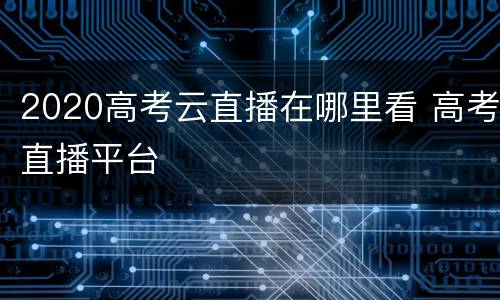 2020高考云直播在哪里看 高考直播平台