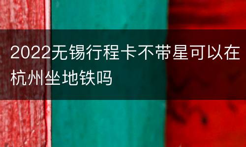 2022无锡行程卡不带星可以在杭州坐地铁吗