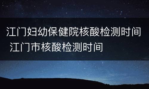 江门妇幼保健院核酸检测时间 江门市核酸检测时间