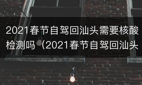 2021春节自驾回汕头需要核酸检测吗（2021春节自驾回汕头需要核酸检测吗）
