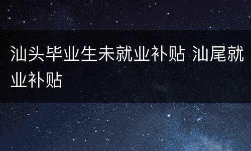 汕头毕业生未就业补贴 汕尾就业补贴