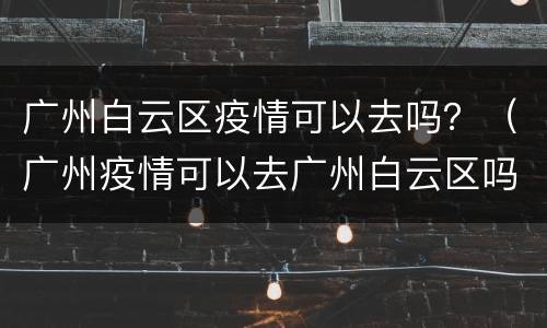 广州白云区疫情可以去吗？（广州疫情可以去广州白云区吗）