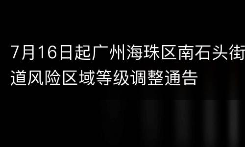 7月16日起广州海珠区南石头街道风险区域等级调整通告