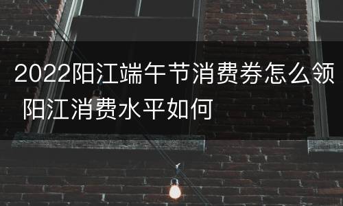 2022阳江端午节消费券怎么领 阳江消费水平如何