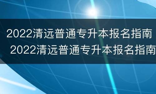 2022清远普通专升本报名指南 2022清远普通专升本报名指南图片