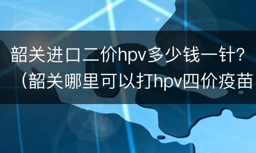 韶关进口二价hpv多少钱一针？（韶关哪里可以打hpv四价疫苗）
