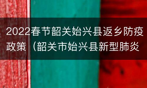 2022春节韶关始兴县返乡防疫政策（韶关市始兴县新型肺炎）