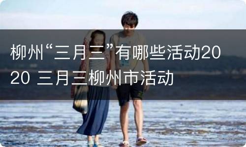 柳州“三月三”有哪些活动2020 三月三柳州市活动
