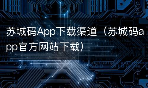 苏城码App下载渠道（苏城码app官方网站下载）
