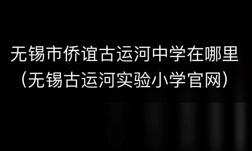 无锡市侨谊古运河中学在哪里（无锡古运河实验小学官网）