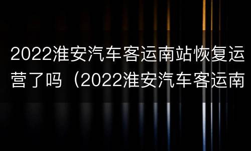 2022淮安汽车客运南站恢复运营了吗（2022淮安汽车客运南站恢复运营了吗现在）