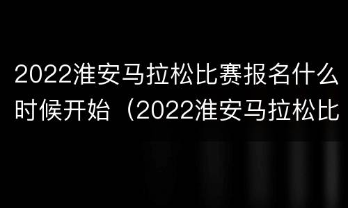 2022淮安马拉松比赛报名什么时候开始（2022淮安马拉松比赛报名什么时候开始的）