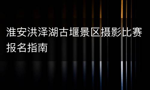 淮安洪泽湖古堰景区摄影比赛报名指南