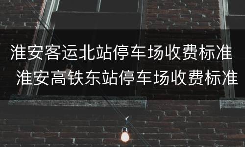 淮安客运北站停车场收费标准 淮安高铁东站停车场收费标准