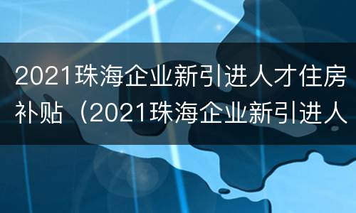 2021珠海企业新引进人才住房补贴（2021珠海企业新引进人才住房补贴多少）