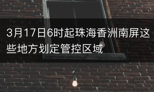 3月17日6时起珠海香洲南屏这些地方划定管控区域