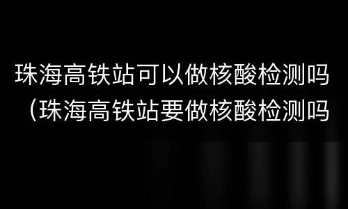 珠海高铁站可以做核酸检测吗（珠海高铁站要做核酸检测吗）