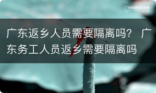 广东返乡人员需要隔离吗？ 广东务工人员返乡需要隔离吗