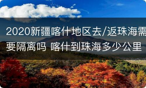 2020新疆喀什地区去/返珠海需要隔离吗 喀什到珠海多少公里