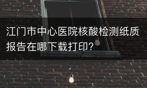 江门市中心医院核酸检测纸质报告在哪下载打印?