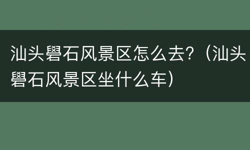 汕头礐石风景区怎么去?（汕头礐石风景区坐什么车）