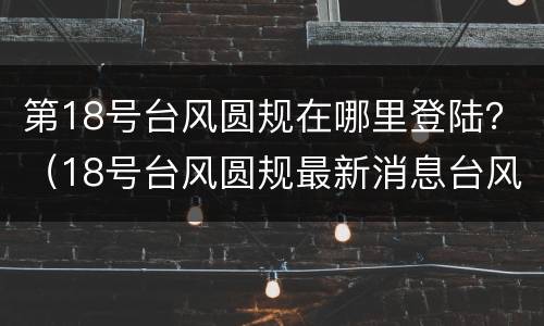 第18号台风圆规在哪里登陆？（18号台风圆规最新消息台风路径）