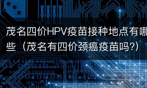 茂名四价HPV疫苗接种地点有哪些（茂名有四价颈癌疫苗吗?）