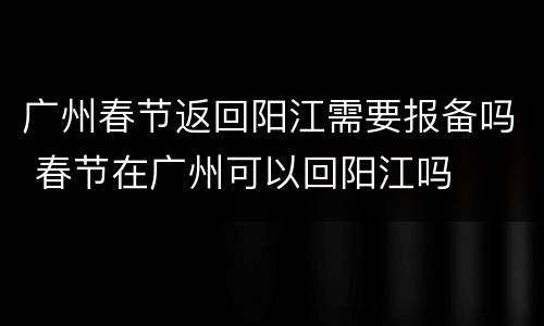 广州春节返回阳江需要报备吗 春节在广州可以回阳江吗