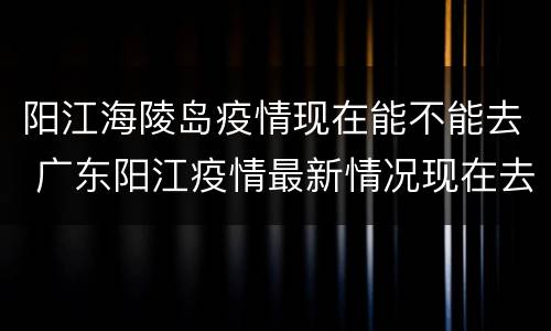 阳江海陵岛疫情现在能不能去 广东阳江疫情最新情况现在去海陵岛安全吗
