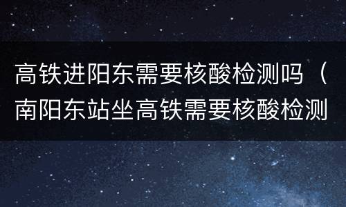 高铁进阳东需要核酸检测吗（南阳东站坐高铁需要核酸检测吗）