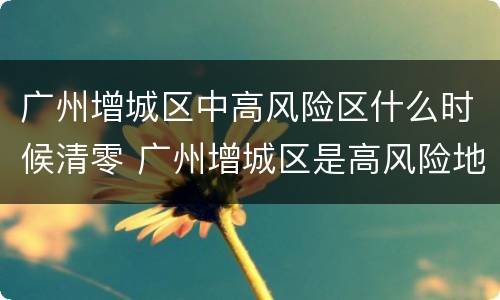 广州增城区中高风险区什么时候清零 广州增城区是高风险地区吗