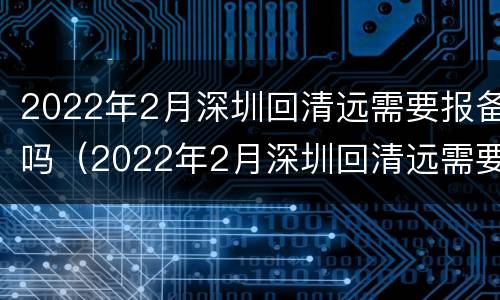 2022年2月深圳回清远需要报备吗（2022年2月深圳回清远需要报备吗要隔离吗）