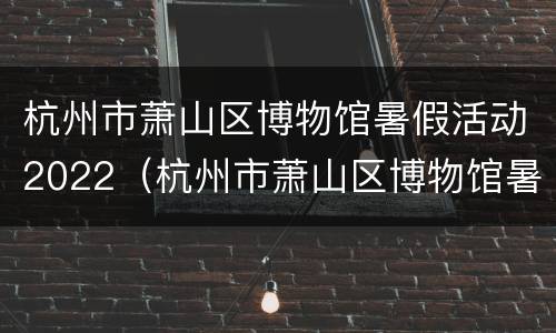 杭州市萧山区博物馆暑假活动2022（杭州市萧山区博物馆暑假活动2022年开展）