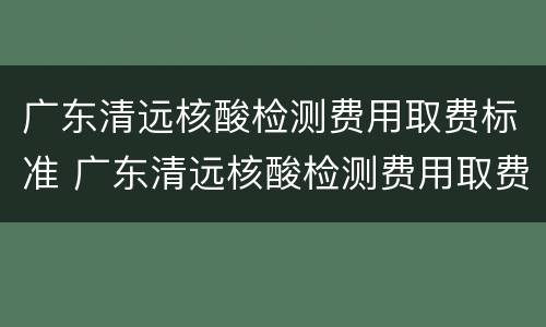 广东清远核酸检测费用取费标准 广东清远核酸检测费用取费标准