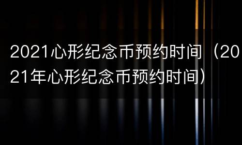 2021心形纪念币预约时间（2021年心形纪念币预约时间）