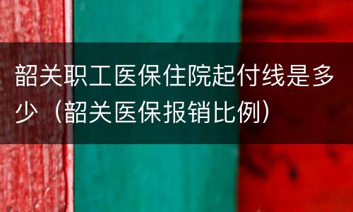 韶关职工医保住院起付线是多少（韶关医保报销比例）