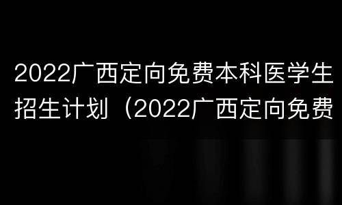 2022广西定向免费本科医学生招生计划（2022广西定向免费本科医学生招生计划公告）