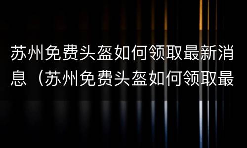 苏州免费头盔如何领取最新消息（苏州免费头盔如何领取最新消息通知）