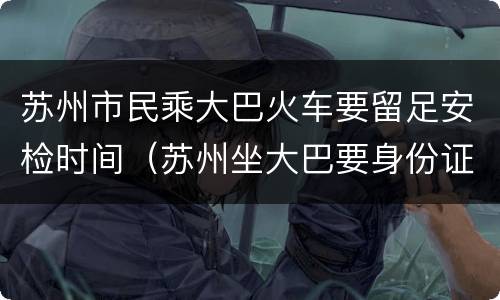 苏州市民乘大巴火车要留足安检时间（苏州坐大巴要身份证吗）