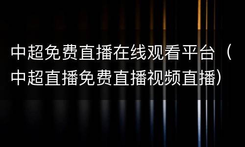 中超免费直播在线观看平台（中超直播免费直播视频直播）