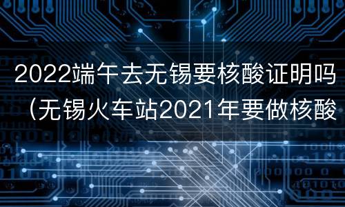 2022端午去无锡要核酸证明吗（无锡火车站2021年要做核酸检测么）